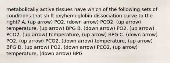 metabolically active tissues have which of the following sets of conditions that shift oxyhemoglobin dissociation curve to the right? A. (up arrow) PO2, (down arrow) PCO2, (up arrow) temperature, (up arrow) BPG B. (down arrow) PO2, (up arrow) PCO2, (up arrow) temperature, (up arrow) BPG C. (down arrow) PO2, (up arrow) PCO2, (down arrow) temperature, (up arrow) BPG D. (up arrow) PO2, (down arrow) PCO2, (up arrow) temperature, (down arrow) BPG