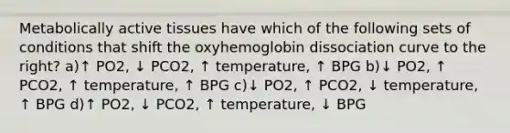 Metabolically active tissues have which of the following sets of conditions that shift the oxyhemoglobin dissociation curve to the right? a)↑ PO2, ↓ PCO2, ↑ temperature, ↑ BPG b)↓ PO2, ↑ PCO2, ↑ temperature, ↑ BPG c)↓ PO2, ↑ PCO2, ↓ temperature, ↑ BPG d)↑ PO2, ↓ PCO2, ↑ temperature, ↓ BPG