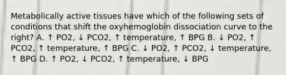 Metabolically active tissues have which of the following sets of conditions that shift the oxyhemoglobin dissociation curve to the right? A. ↑ PO2, ↓ PCO2, ↑ temperature, ↑ BPG B. ↓ PO2, ↑ PCO2, ↑ temperature, ↑ BPG C. ↓ PO2, ↑ PCO2, ↓ temperature, ↑ BPG D. ↑ PO2, ↓ PCO2, ↑ temperature, ↓ BPG