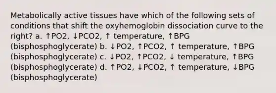 Metabolically active tissues have which of the following sets of conditions that shift the oxyhemoglobin dissociation curve to the right? a. ↑PO2, ↓PCO2, ↑ temperature, ↑BPG (bisphosphoglycerate) b. ↓PO2, ↑PCO2, ↑ temperature, ↑BPG (bisphosphoglycerate) c. ↓PO2, ↑PCO2, ↓ temperature, ↑BPG (bisphosphoglycerate) d. ↑PO2, ↓PCO2, ↑ temperature, ↓BPG (bisphosphoglycerate)