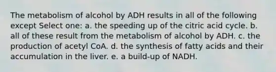 The metabolism of alcohol by ADH results in all of the following except Select one: a. the speeding up of the citric acid cycle. b. all of these result from the metabolism of alcohol by ADH. c. the production of acetyl CoA. d. the synthesis of fatty acids and their accumulation in the liver. e. a build-up of NADH.