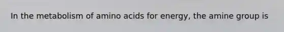 In the metabolism of amino acids for energy, the amine group is