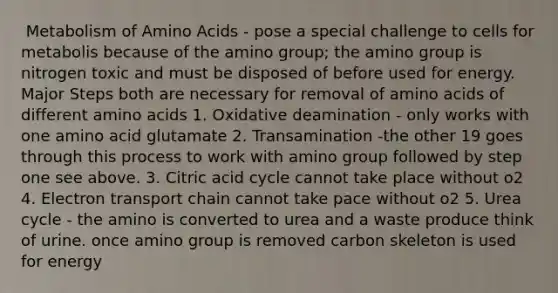 ​ Metabolism of Amino Acids - pose a special challenge to cells for metabolis because of the amino group; the amino group is nitrogen toxic and must be disposed of before used for energy. Major Steps both are necessary for removal of amino acids of different amino acids 1. Oxidative deamination - only works with one amino acid glutamate 2. Transamination -the other 19 goes through this process to work with amino group followed by step one see above. 3. Citric acid cycle cannot take place without o2 4. Electron transport chain cannot take pace without o2 5. Urea cycle - the amino is converted to urea and a waste produce think of urine. once amino group is removed carbon skeleton is used for energy