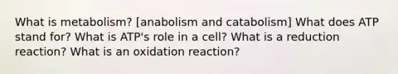 What is metabolism? [anabolism and catabolism] What does ATP stand for? What is ATP's role in a cell? What is a reduction reaction? What is an oxidation reaction?