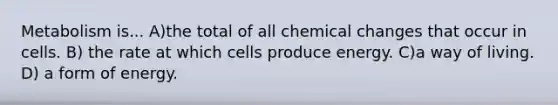 Metabolism is... A)the total of all chemical changes that occur in cells. B) the rate at which cells produce energy. C)a way of living. D) a form of energy.