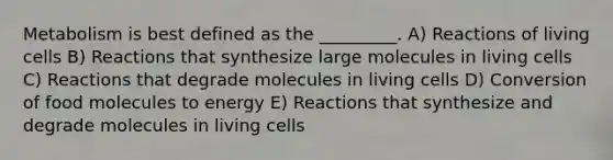 Metabolism is best defined as the _________. A) Reactions of living cells B) Reactions that synthesize large molecules in living cells C) Reactions that degrade molecules in living cells D) Conversion of food molecules to energy E) Reactions that synthesize and degrade molecules in living cells