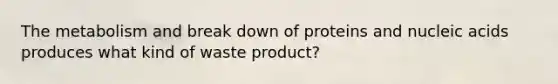 The metabolism and break down of proteins and nucleic acids produces what kind of waste product?