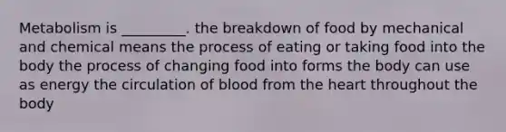 Metabolism is _________. the breakdown of food by mechanical and chemical means the process of eating or taking food into the body the process of changing food into forms the body can use as energy the circulation of blood from the heart throughout the body