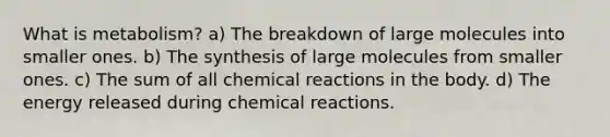 What is metabolism? a) The breakdown of large molecules into smaller ones. b) The synthesis of large molecules from smaller ones. c) The sum of all <a href='https://www.questionai.com/knowledge/kc6NTom4Ep-chemical-reactions' class='anchor-knowledge'>chemical reactions</a> in the body. d) The energy released during chemical reactions.