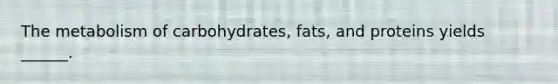 The metabolism of carbohydrates, fats, and proteins yields ______.