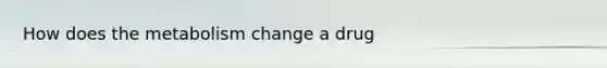 How does the metabolism change a drug