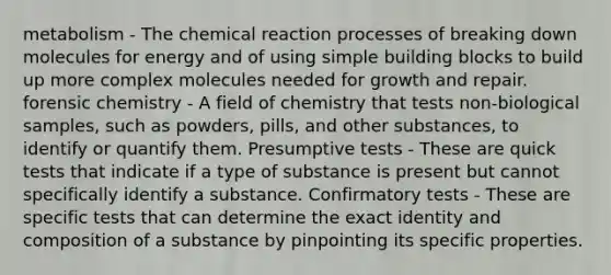 metabolism - The chemical reaction processes of breaking down molecules for energy and of using simple building blocks to build up more complex molecules needed for growth and repair. forensic chemistry - A field of chemistry that tests non-biological samples, such as powders, pills, and other substances, to identify or quantify them. Presumptive tests - These are quick tests that indicate if a type of substance is present but cannot specifically identify a substance. Confirmatory tests - These are specific tests that can determine the exact identity and composition of a substance by pinpointing its specific properties.