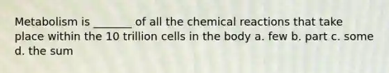 Metabolism is _______ of all the chemical reactions that take place within the 10 trillion cells in the body a. few b. part c. some d. the sum