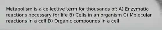 Metabolism is a collective term for thousands of: A) Enzymatic reactions necessary for life B) Cells in an organism C) Molecular reactions in a cell D) Organic compounds in a cell