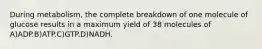 During metabolism, the complete breakdown of one molecule of glucose results in a maximum yield of 38 molecules of A)ADP.B)ATP.C)GTP.D)NADH.