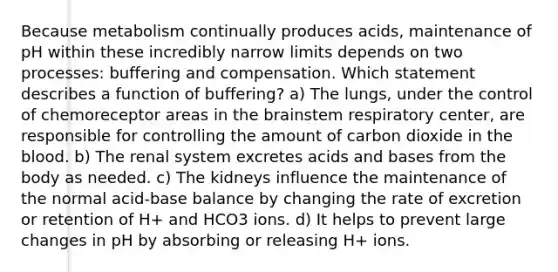 Because metabolism continually produces acids, maintenance of pH within these incredibly narrow limits depends on two processes: buffering and compensation. Which statement describes a function of buffering? a) The lungs, under the control of chemoreceptor areas in the brainstem respiratory center, are responsible for controlling the amount of carbon dioxide in the blood. b) The renal system excretes acids and bases from the body as needed. c) The kidneys influence the maintenance of the normal acid-base balance by changing the rate of excretion or retention of H+ and HCO3 ions. d) It helps to prevent large changes in pH by absorbing or releasing H+ ions.