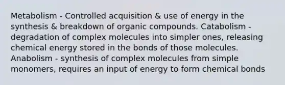 Metabolism - Controlled acquisition & use of energy in the synthesis & breakdown of <a href='https://www.questionai.com/knowledge/kSg4ucUAKW-organic-compounds' class='anchor-knowledge'>organic compounds</a>. Catabolism - degradation of complex molecules into simpler ones, releasing chemical energy stored in the bonds of those molecules. Anabolism - synthesis of complex molecules from simple monomers, requires an input of energy to form chemical bonds