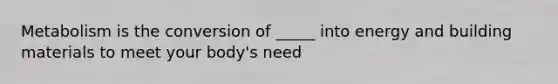 Metabolism is the conversion of _____ into energy and building materials to meet your body's need