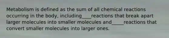 Metabolism is defined as the sum of all chemical reactions occurring in the body, including____reactions that break apart larger molecules into smaller molecules and_____reactions that convert smaller molecules into larger ones.