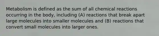 Metabolism is defined as the sum of all chemical reactions occurring in the body, including (A) reactions that break apart large molecules into smaller molecules and (B) reactions that convert small molecules into larger ones.