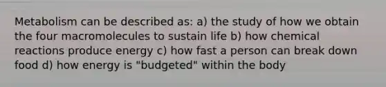 Metabolism can be described as: a) the study of how we obtain the four macromolecules to sustain life b) how chemical reactions produce energy c) how fast a person can break down food d) how energy is "budgeted" within the body