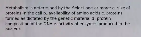 Metabolism is determined by the Select one or more: a. size of proteins in the cell b. availability of amino acids c. proteins formed as dictated by the genetic material d. protein composition of the DNA e. activity of enzymes produced in the nucleus