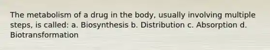 The metabolism of a drug in the body, usually involving multiple steps, is called: a. Biosynthesis b. Distribution c. Absorption d. Biotransformation