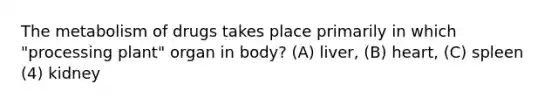 The metabolism of drugs takes place primarily in which "processing plant" organ in body? (A) liver, (B) heart, (C) spleen (4) kidney