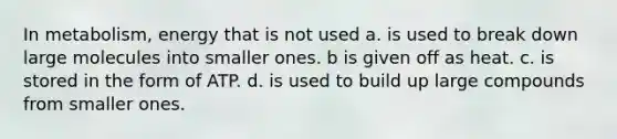 In metabolism, energy that is not used a. is used to break down large molecules into smaller ones. b is given off as heat. c. is stored in the form of ATP. d. is used to build up large compounds from smaller ones.