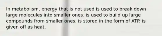 In metabolism, energy that is not used is used to break down large molecules into smaller ones. is used to build up large compounds from smaller ones. is stored in the form of ATP. is given off as heat.