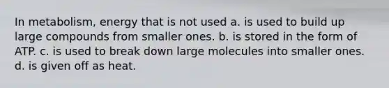 In metabolism, energy that is not used a. is used to build up large compounds from smaller ones. b. is stored in the form of ATP. c. is used to break down large molecules into smaller ones. d. is given off as heat.