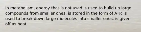 In metabolism, energy that is not used is used to build up large compounds from smaller ones. is stored in the form of ATP. is used to break down large molecules into smaller ones. is given off as heat.