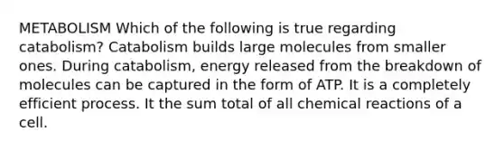 METABOLISM Which of the following is true regarding catabolism? Catabolism builds large molecules from smaller ones. During catabolism, energy released from the breakdown of molecules can be captured in the form of ATP. It is a completely efficient process. It the sum total of all <a href='https://www.questionai.com/knowledge/kc6NTom4Ep-chemical-reactions' class='anchor-knowledge'>chemical reactions</a> of a cell.