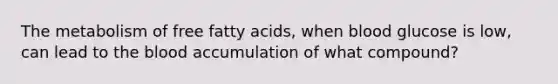 The metabolism of free fatty acids, when blood glucose is low, can lead to the blood accumulation of what compound?