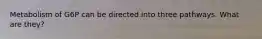Metabolism of G6P can be directed into three pathways. What are they?