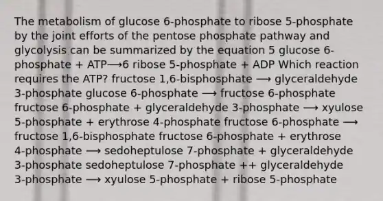 The metabolism of glucose 6‑phosphate to ribose 5‑phosphate by the joint efforts of <a href='https://www.questionai.com/knowledge/kU2OmaBWIM-the-pentose-phosphate-pathway' class='anchor-knowledge'>the pentose phosphate pathway</a> and glycolysis can be summarized by the equation 5 glucose 6-phosphate + ATP⟶6 ribose 5-phosphate + ADP Which reaction requires the ATP? fructose 1,6‑bisphosphate ⟶ glyceraldehyde 3‑phosphate glucose 6‑phosphate ⟶ fructose 6‑phosphate fructose 6‑phosphate + glyceraldehyde 3‑phosphate ⟶ xyulose 5‑phosphate + erythrose 4‑phosphate fructose 6‑phosphate ⟶ fructose 1,6‑bisphosphate fructose 6‑phosphate + erythrose 4‑phosphate ⟶ sedoheptulose 7‑phosphate + glyceraldehyde 3‑phosphate sedoheptulose 7‑phosphate ++ glyceraldehyde 3‑phosphate ⟶ xyulose 5‑phosphate + ribose 5‑phosphate