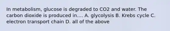 In metabolism, glucose is degraded to CO2 and water. The carbon dioxide is produced in.... A. glycolysis B. Krebs cycle C. electron transport chain D. all of the above