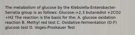 The metabolism of glucose by the Klebsiella-Enterobacter-Serratia group is as follows: Glucose->2,3 butanediol +2CO2 +H2 The reaction is the basis for the: A. glucose oxidation reaction B. Methyl red test C. Oxidative-fermentation (O-F) glucose test D. Voges-Proskauer Test