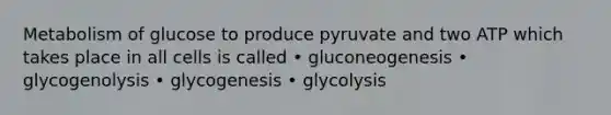 Metabolism of glucose to produce pyruvate and two ATP which takes place in all cells is called • gluconeogenesis • glycogenolysis • glycogenesis • glycolysis