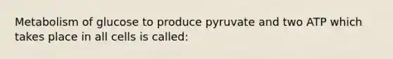 Metabolism of glucose to produce pyruvate and two ATP which takes place in all cells is called: