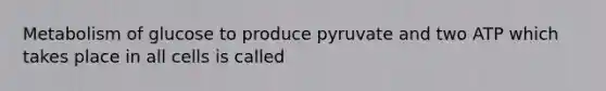 Metabolism of glucose to produce pyruvate and two ATP which takes place in all cells is called