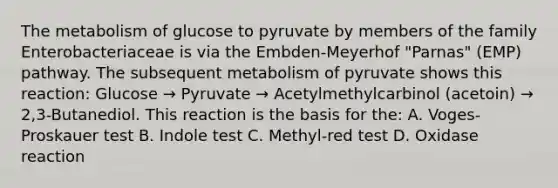 The metabolism of glucose to pyruvate by members of the family Enterobacteriaceae is via the Embden-Meyerhof "Parnas" (EMP) pathway. The subsequent metabolism of pyruvate shows this reaction: Glucose → Pyruvate → Acetylmethylcarbinol (acetoin) → 2,3-Butanediol. This reaction is the basis for the: A. Voges-Proskauer test B. Indole test C. Methyl-red test D. Oxidase reaction