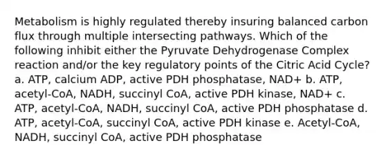 Metabolism is highly regulated thereby insuring balanced carbon flux through multiple intersecting pathways. Which of the following inhibit either the Pyruvate Dehydrogenase Complex reaction and/or the key regulatory points of the Citric Acid Cycle? a. ATP, calcium ADP, active PDH phosphatase, NAD+ b. ATP, acetyl-CoA, NADH, succinyl CoA, active PDH kinase, NAD+ c. ATP, acetyl-CoA, NADH, succinyl CoA, active PDH phosphatase d. ATP, acetyl-CoA, succinyl CoA, active PDH kinase e. Acetyl-CoA, NADH, succinyl CoA, active PDH phosphatase