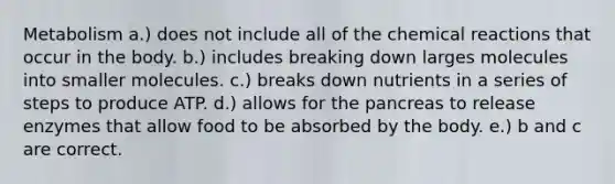 Metabolism a.) does not include all of the <a href='https://www.questionai.com/knowledge/kc6NTom4Ep-chemical-reactions' class='anchor-knowledge'>chemical reactions</a> that occur in the body. b.) includes breaking down larges molecules into smaller molecules. c.) breaks down nutrients in a series of steps to produce ATP. d.) allows for <a href='https://www.questionai.com/knowledge/kITHRba4Cd-the-pancreas' class='anchor-knowledge'>the pancreas</a> to release enzymes that allow food to be absorbed by the body. e.) b and c are correct.