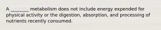 A ________ metabolism does not include energy expended for physical activity or the digestion, absorption, and processing of nutrients recently consumed.