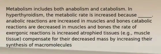 Metabolism includes both anabolism and catabolism. In hyperthyroidism, the metabolic rate is increased because ______. anabolic reactions are increased in muscles and bones catabolic reactions are decreased in muscles and bones the rate of exergonic reactions is increased atrophied tissues (e.g., <a href='https://www.questionai.com/knowledge/kMDq0yZc0j-muscle-tissue' class='anchor-knowledge'>muscle tissue</a>) compensate for their decreased mass by increasing their synthesis of macromolecules