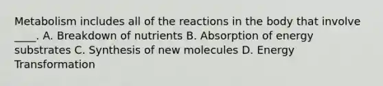 Metabolism includes all of the reactions in the body that involve ____. A. Breakdown of nutrients B. Absorption of energy substrates C. Synthesis of new molecules D. Energy Transformation