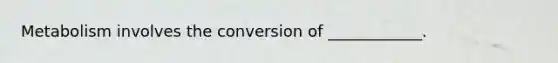 Metabolism involves the conversion of ____________.