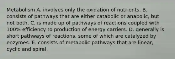 Metabolism A. involves only the oxidation of nutrients. B. consists of pathways that are either catabolic or anabolic, but not both. C. is made up of pathways of reactions coupled with 100% efficiency to production of energy carriers. D. generally is short pathways of reactions, some of which are catalyzed by enzymes. E. consists of metabolic pathways that are linear, cyclic and spiral.