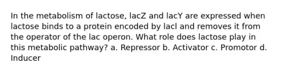 In the metabolism of lactose, lacZ and lacY are expressed when lactose binds to a protein encoded by lacl and removes it from the operator of the lac operon. What role does lactose play in this metabolic pathway? a. Repressor b. Activator c. Promotor d. Inducer